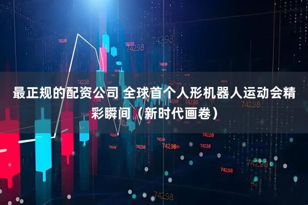 最正规的配资公司 全球首个人形机器人运动会精彩瞬间（新时代画卷）
