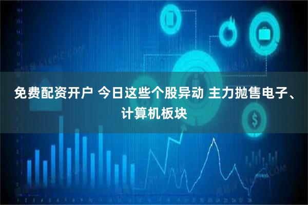 免费配资开户 今日这些个股异动 主力抛售电子、计算机板块