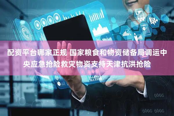配资平台哪家正规 国家粮食和物资储备局调运中央应急抢险救灾物资支持天津抗洪抢险