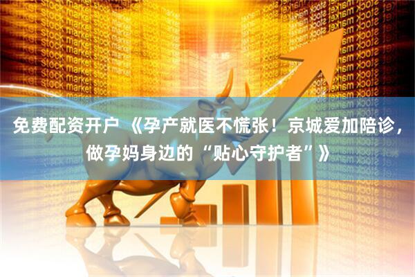 免费配资开户 《孕产就医不慌张！京城爱加陪诊，做孕妈身边的 “贴心守护者”》