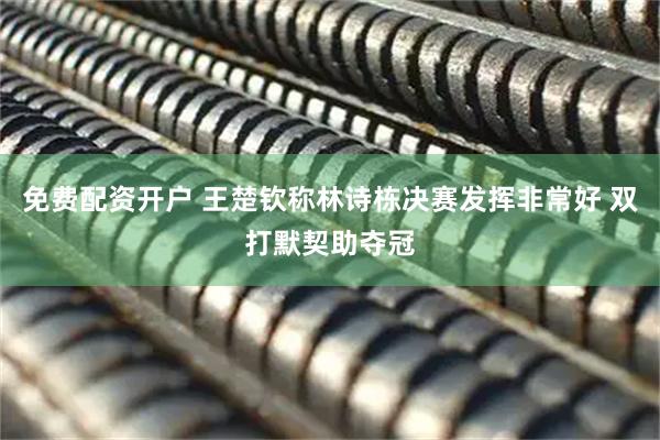 免费配资开户 王楚钦称林诗栋决赛发挥非常好 双打默契助夺冠