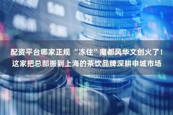 配资平台哪家正规 “冻住”魔都风华文创火了！这家把总部搬到上海的茶饮品牌深耕申城市场