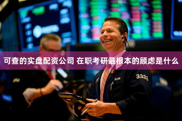可查的实盘配资公司 在职考研最根本的顾虑是什么
