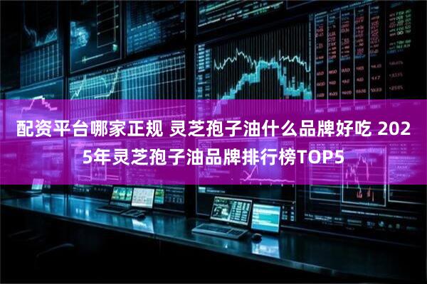 配资平台哪家正规 灵芝孢子油什么品牌好吃 2025年灵芝孢子油品牌排行榜TOP5
