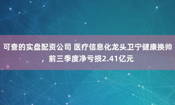 可查的实盘配资公司 医疗信息化龙头卫宁健康换帅，前三季度净亏损2.41亿元