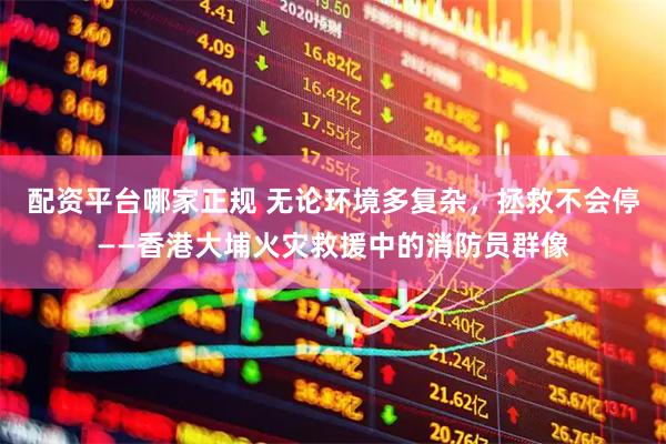 配资平台哪家正规 无论环境多复杂，拯救不会停——香港大埔火灾救援中的消防员群像