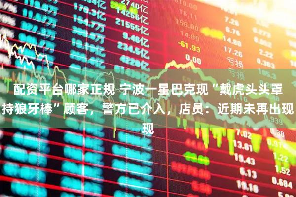 配资平台哪家正规 宁波一星巴克现“戴虎头头罩持狼牙棒”顾客，警方已介入，店员：近期未再出现