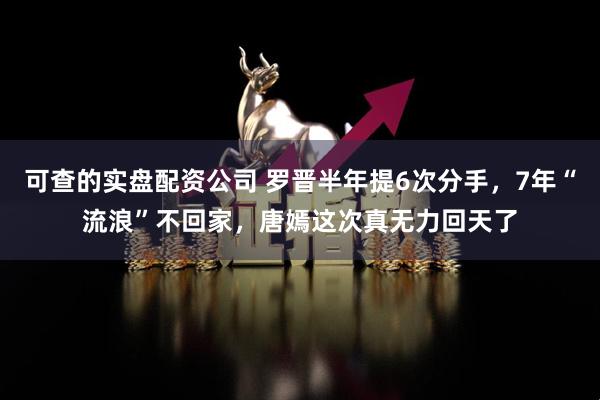 可查的实盘配资公司 罗晋半年提6次分手，7年“流浪”不回家，唐嫣这次真无力回天了