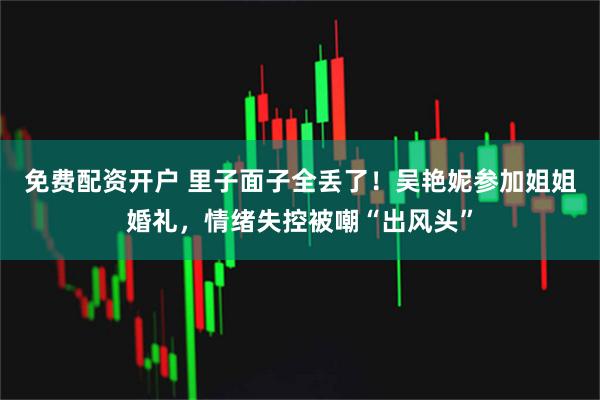 免费配资开户 里子面子全丢了！吴艳妮参加姐姐婚礼，情绪失控被嘲“出风头”