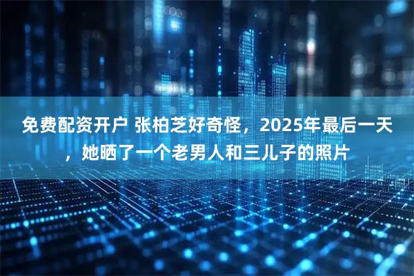 免费配资开户 张柏芝好奇怪，2025年最后一天，她晒了一个老男人和三儿子的照片