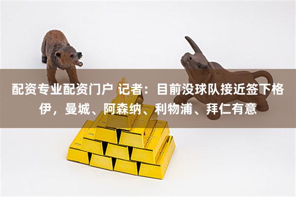 配资专业配资门户 记者：目前没球队接近签下格伊，曼城、阿森纳、利物浦、拜仁有意