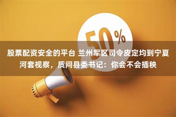 股票配资安全的平台 兰州军区司令皮定均到宁夏河套视察，质问县委书记：你会不会插秧