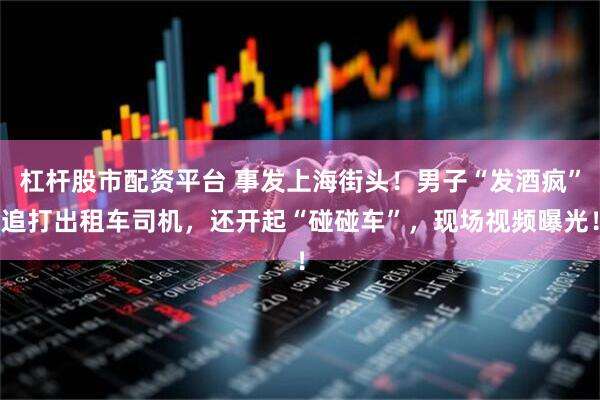 杠杆股市配资平台 事发上海街头！男子“发酒疯”追打出租车司机，还开起“碰碰车”，现场视频曝光！