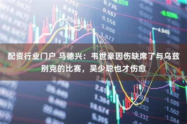 配资行业门户 马德兴：韦世豪因伤缺席了与乌兹别克的比赛，吴少聪也才伤愈