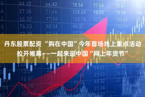 丹东股票配资 “购在中国”今年首场线上重点活动拉开帷幕——一起来逛中国“网上年货节”