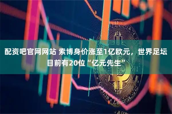 配资吧官网网站 索博身价涨至1亿欧元，世界足坛目前有20位“亿元先生”