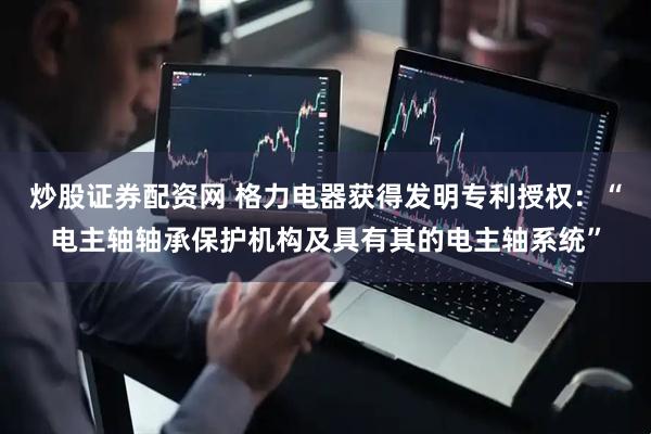 炒股证券配资网 格力电器获得发明专利授权：“电主轴轴承保护机构及具有其的电主轴系统”