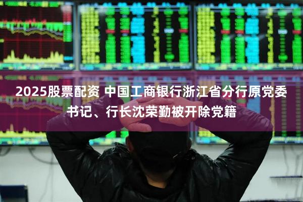 2025股票配资 中国工商银行浙江省分行原党委书记、行长沈荣勤被开除党籍