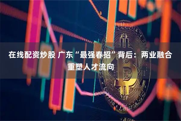 在线配资炒股 广东“最强春招”背后：两业融合重塑人才流向