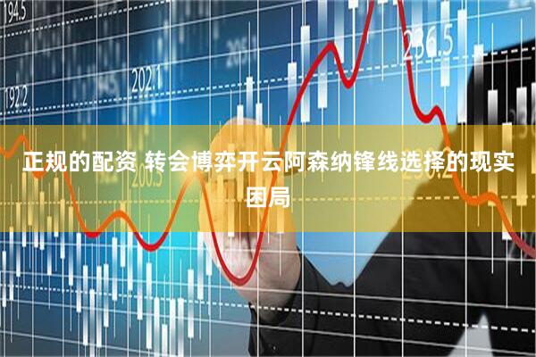 正规的配资 转会博弈开云阿森纳锋线选择的现实困局