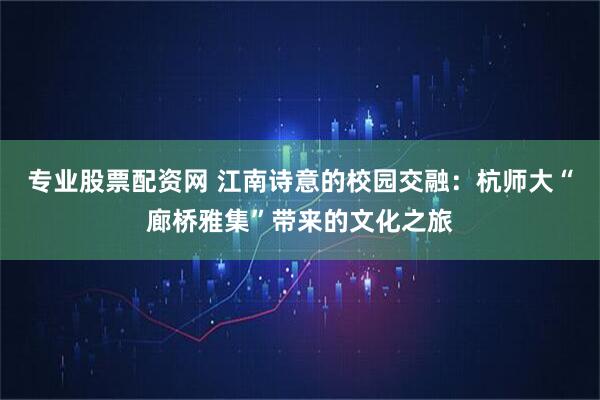 专业股票配资网 江南诗意的校园交融：杭师大“廊桥雅集”带来的文化之旅