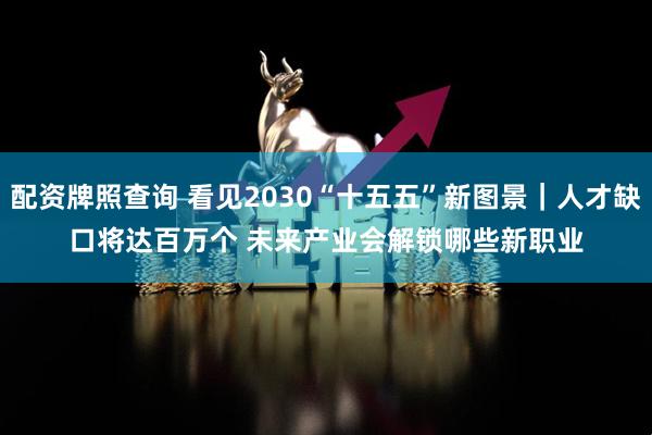 配资牌照查询 看见2030“十五五”新图景｜人才缺口将达百万个 未来产业会解锁哪些新职业