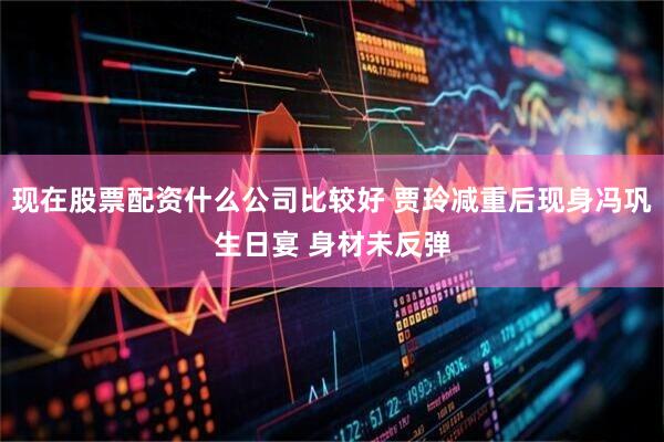现在股票配资什么公司比较好 贾玲减重后现身冯巩生日宴 身材未反弹