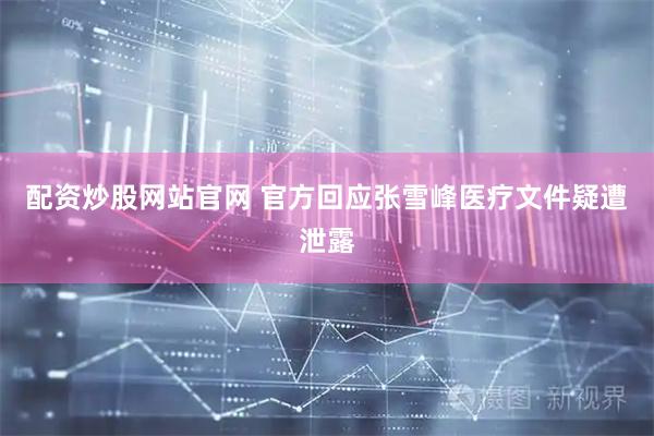 配资炒股网站官网 官方回应张雪峰医疗文件疑遭泄露