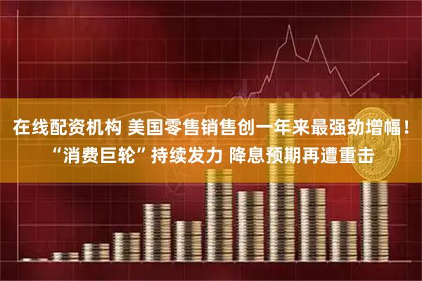 在线配资机构 美国零售销售创一年来最强劲增幅！“消费巨轮”持续发力 降息预期再遭重击