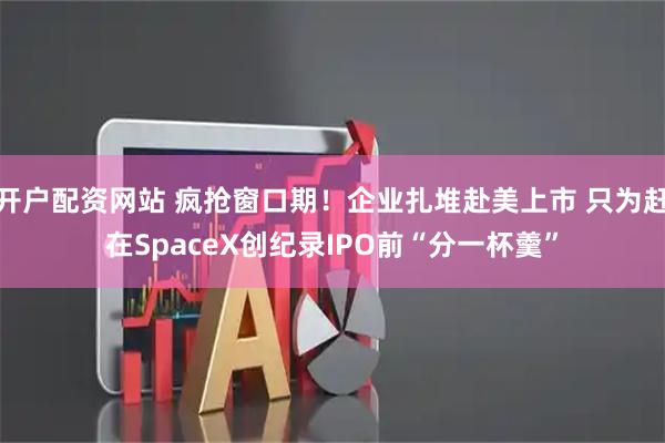 开户配资网站 疯抢窗口期！企业扎堆赴美上市 只为赶在SpaceX创纪录IPO前“分一杯羹”