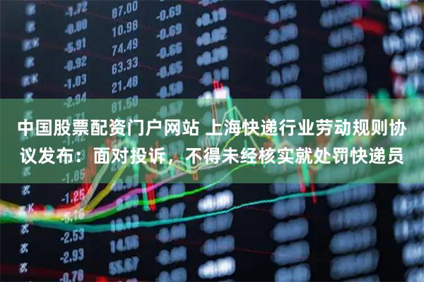 中国股票配资门户网站 上海快递行业劳动规则协议发布：面对投诉，不得未经核实就处罚快递员