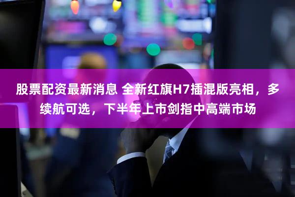股票配资最新消息 全新红旗H7插混版亮相，多续航可选，下半年上市剑指中高端市场