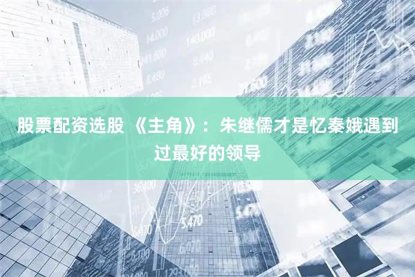 股票配资选股 《主角》：朱继儒才是忆秦娥遇到过最好的领导