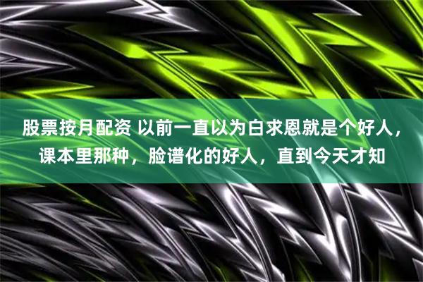 股票按月配资 以前一直以为白求恩就是个好人，课本里那种，脸谱化的好人，直到今天才知