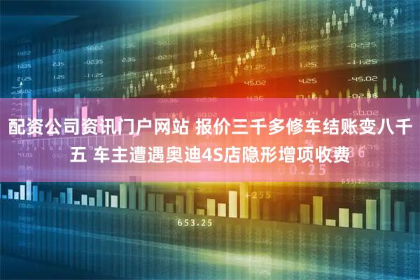 配资公司资讯门户网站 报价三千多修车结账变八千五 车主遭遇奥迪4S店隐形增项收费