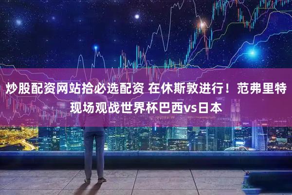 炒股配资网站拾必选配资 在休斯敦进行！范弗里特现场观战世界杯巴西vs日本