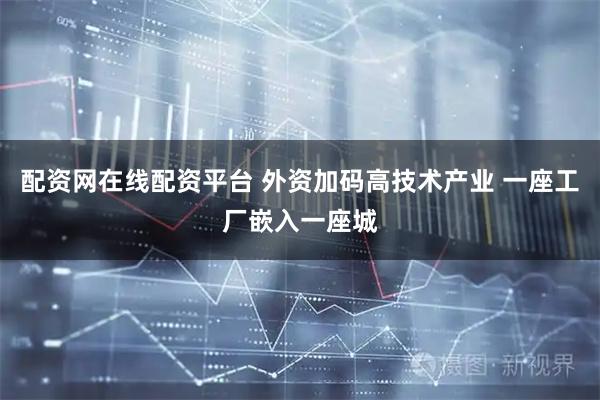 配资网在线配资平台 外资加码高技术产业 一座工厂嵌入一座城