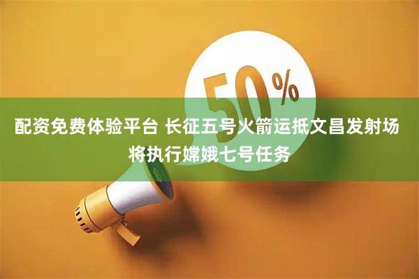 配资免费体验平台 长征五号火箭运抵文昌发射场 将执行嫦娥七号任务